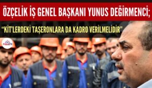 GENEL BAŞKAN DEĞİRMENCİ “KİT’LERDEKİ TAŞERONLARA DA KADRO VERİLMELİDİR”