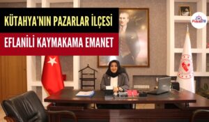 KÜTAHYA’NIN PAZARLAR İLÇESİ EFLANİLİ KAYMAKAM ÖZLEM DOĞAN’A EMANET
